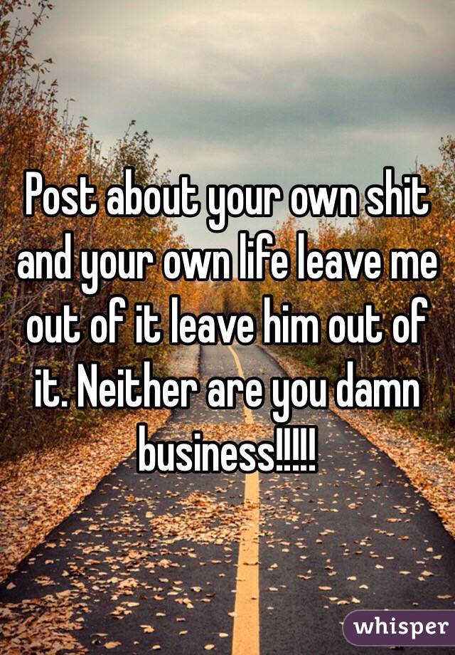 Post about your own shit and your own life leave me out of it leave him out of it. Neither are you damn business!!!!!