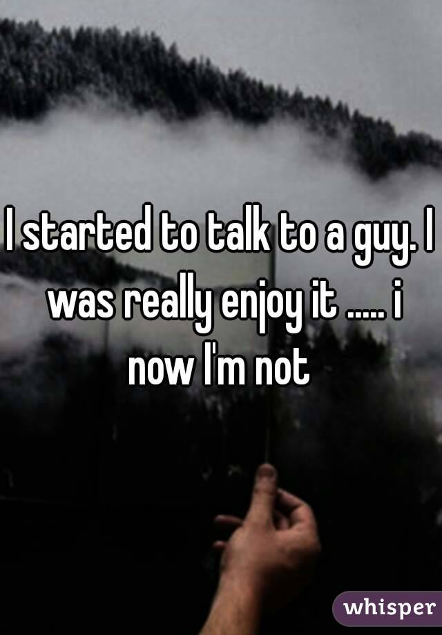 I started to talk to a guy. I was really enjoy it ..... i now I'm not 