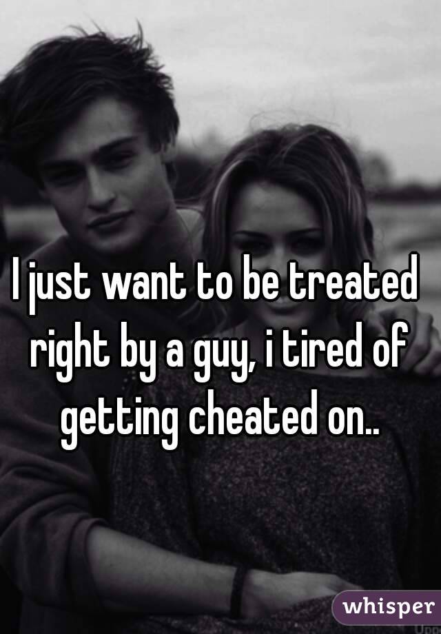 I just want to be treated right by a guy, i tired of getting cheated on..