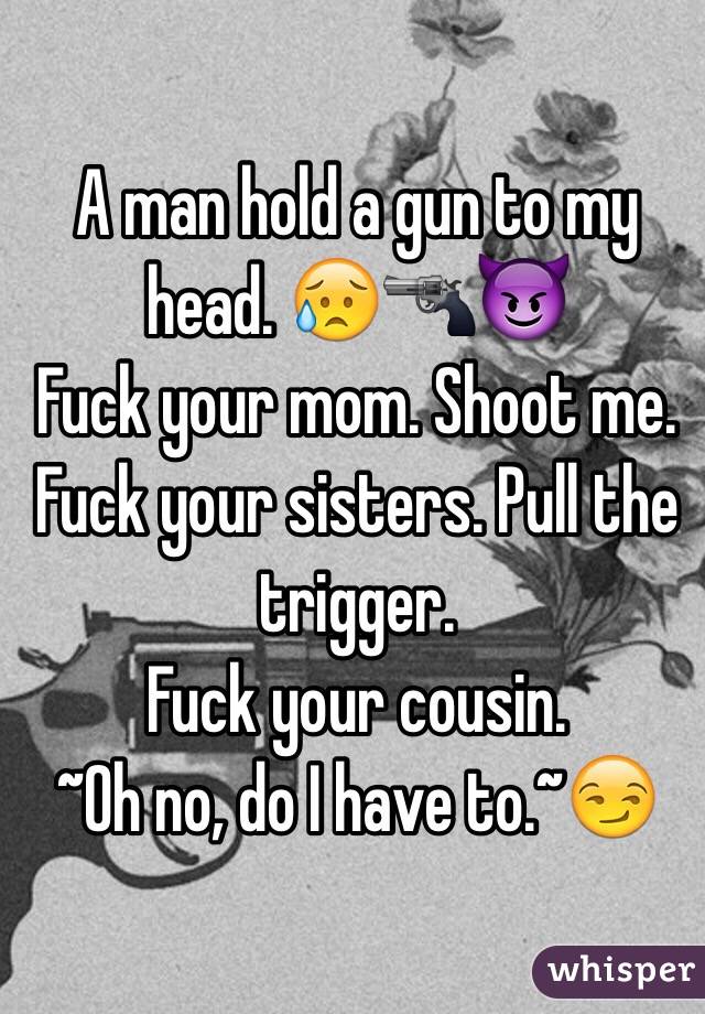 A man hold a gun to my head. 😥🔫😈
Fuck your mom. Shoot me. 
Fuck your sisters. Pull the trigger. 
Fuck your cousin. 
~Oh no, do I have to.~😏