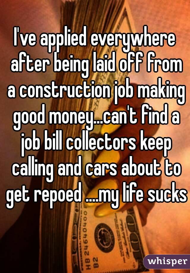 I've applied everywhere after being laid off from a construction job making good money...can't find a job bill collectors keep calling and cars about to get repoed ....my life sucks 