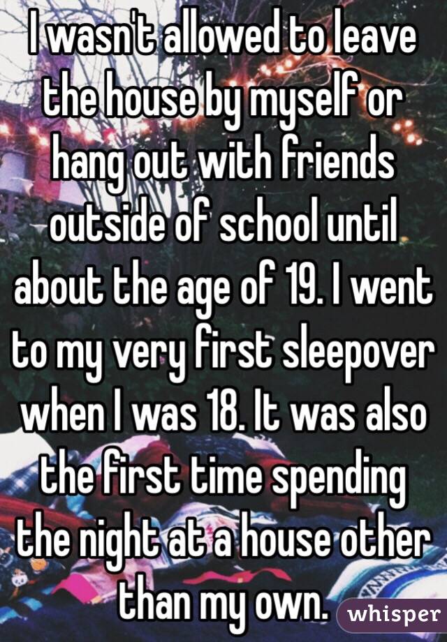 I wasn't allowed to leave the house by myself or hang out with friends outside of school until about the age of 19. I went to my very first sleepover when I was 18. It was also the first time spending the night at a house other than my own. 