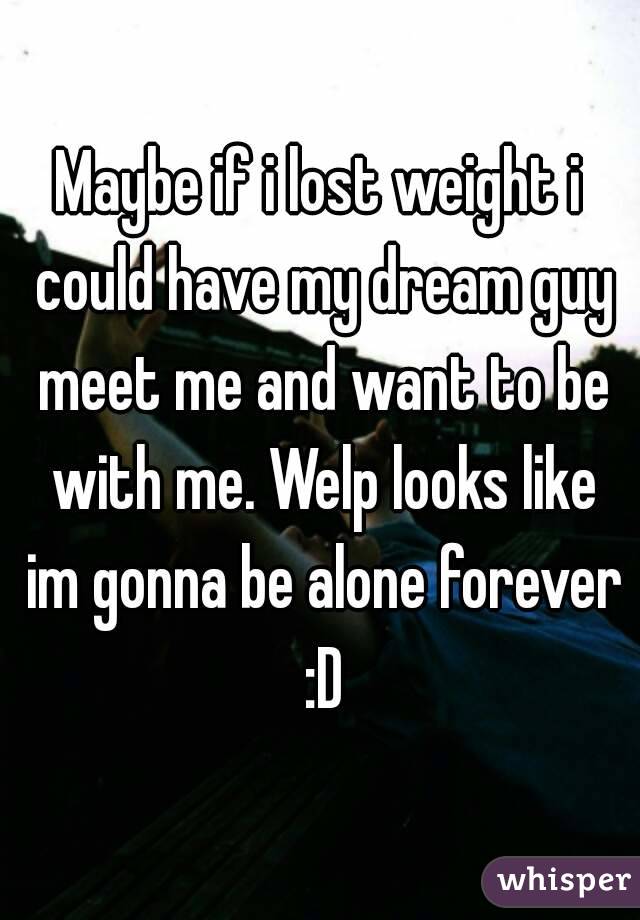 Maybe if i lost weight i could have my dream guy meet me and want to be with me. Welp looks like im gonna be alone forever :D
