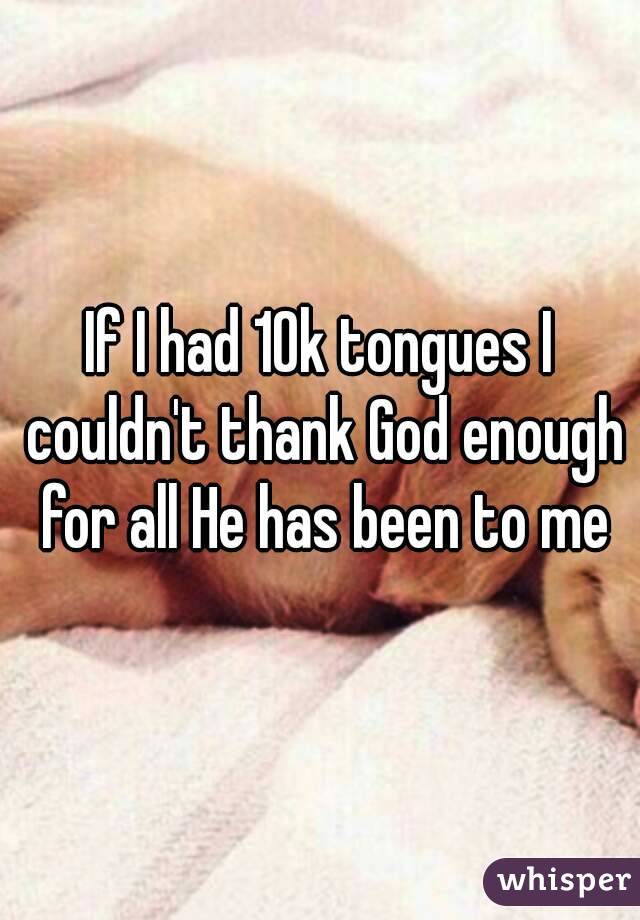 If I had 10k tongues I couldn't thank God enough for all He has been to me