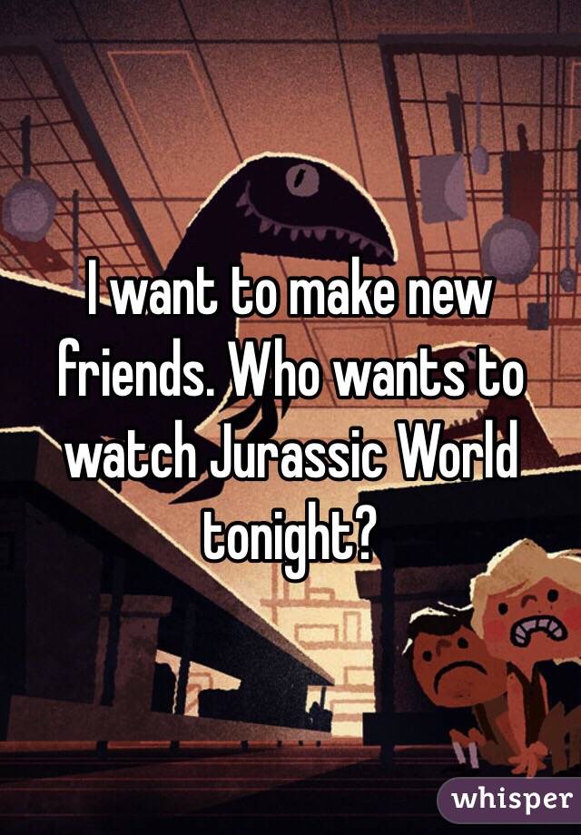 I want to make new friends. Who wants to watch Jurassic World tonight? 