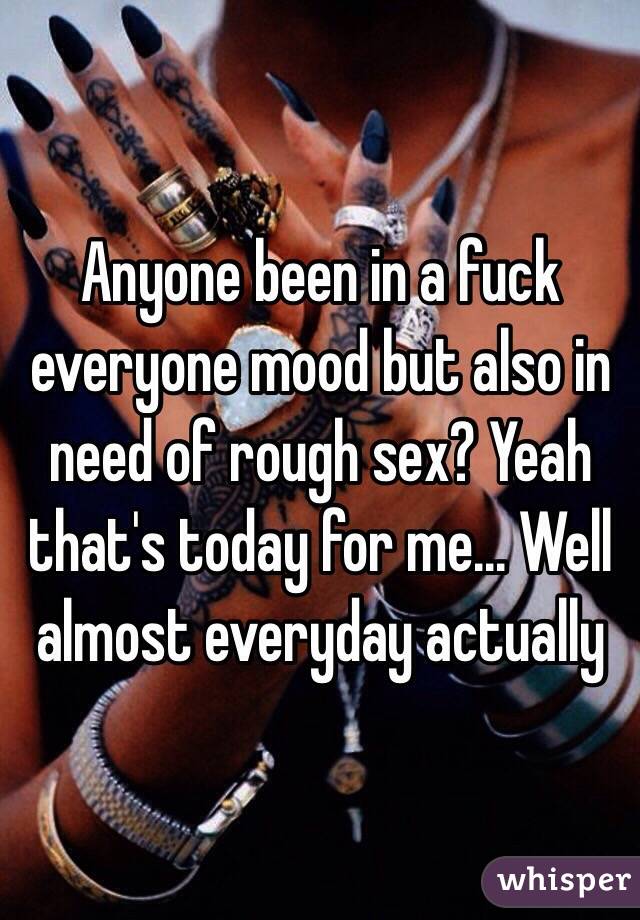 Anyone been in a fuck everyone mood but also in need of rough sex? Yeah that's today for me... Well almost everyday actually 