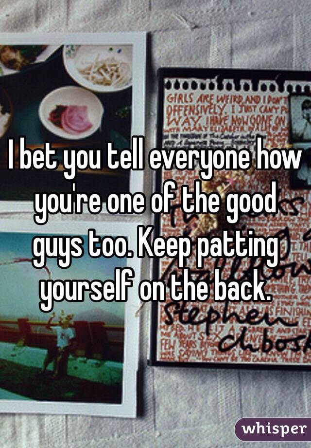 I bet you tell everyone how you're one of the good guys too. Keep patting yourself on the back.