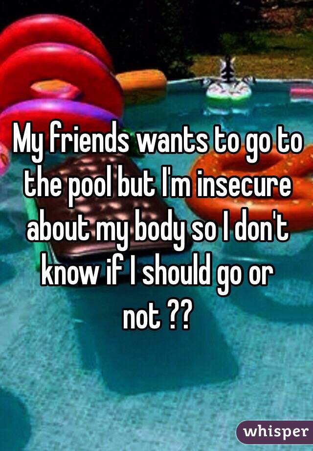 My friends wants to go to the pool but I'm insecure about my body so I don't know if I should go or not ?? 