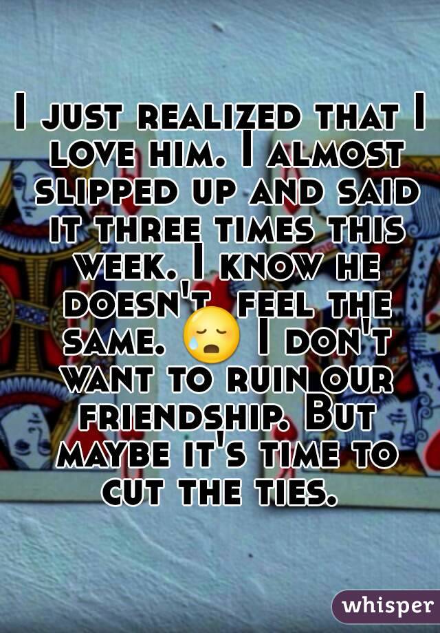 I just realized that I love him. I almost slipped up and said it three times this week. I know he doesn't  feel the same. 😥 I don't want to ruin our friendship. But maybe it's time to cut the ties. 