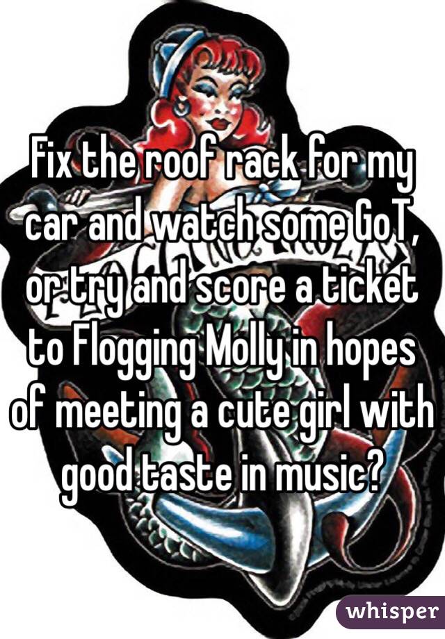 Fix the roof rack for my car and watch some GoT, or try and score a ticket to Flogging Molly in hopes of meeting a cute girl with good taste in music?