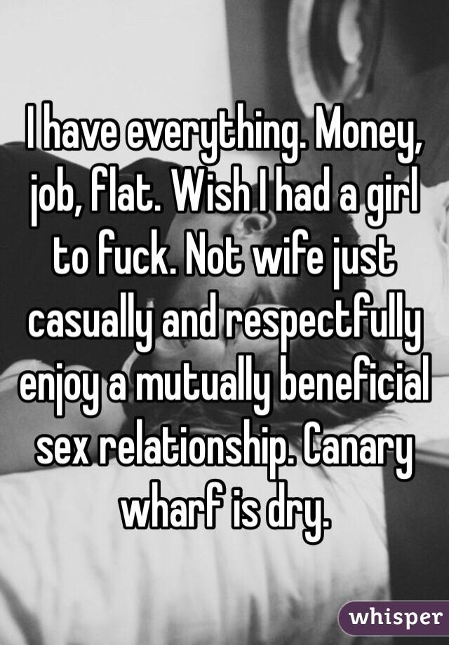 I have everything. Money, job, flat. Wish I had a girl to fuck. Not wife just casually and respectfully enjoy a mutually beneficial sex relationship. Canary wharf is dry.