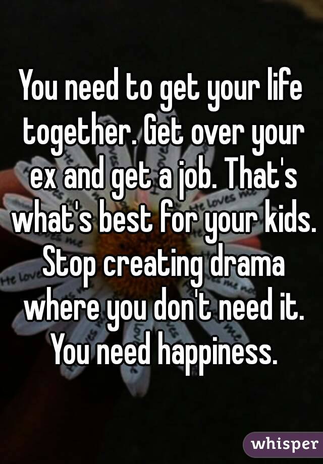 You need to get your life together. Get over your ex and get a job. That's what's best for your kids. Stop creating drama where you don't need it. You need happiness.