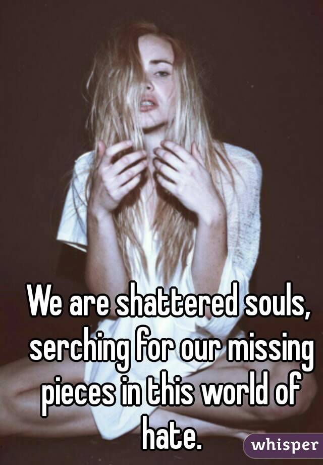 We are shattered souls, serching for our missing pieces in this world of hate.