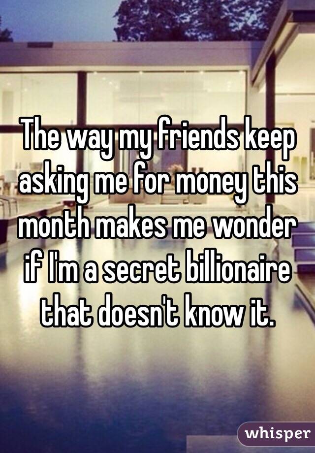 The way my friends keep asking me for money this month makes me wonder if I'm a secret billionaire that doesn't know it.