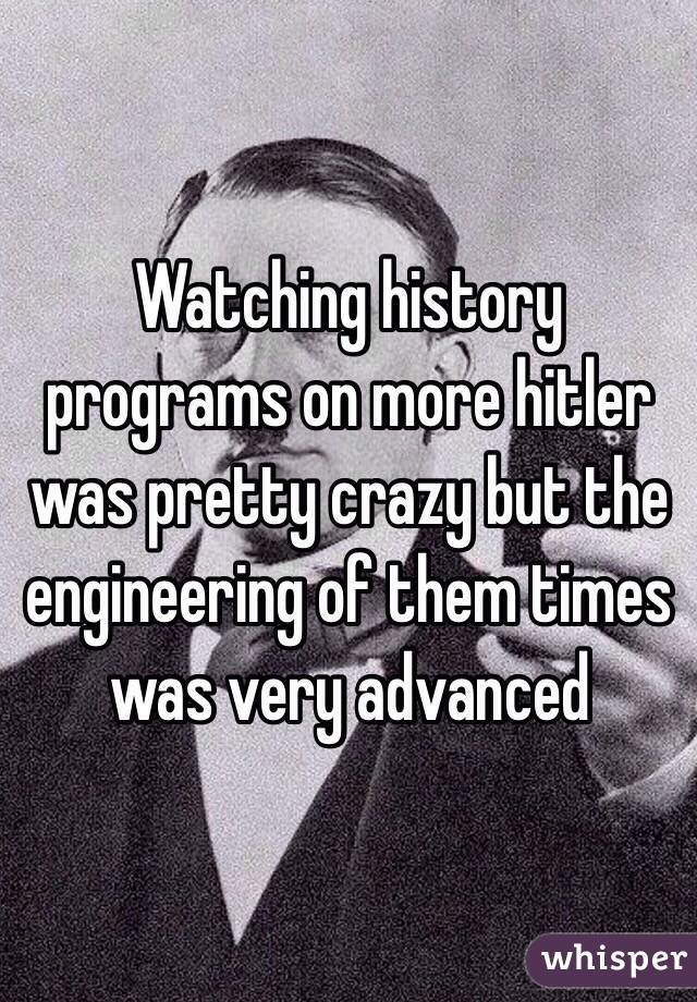 Watching history programs on more hitler was pretty crazy but the engineering of them times was very advanced 