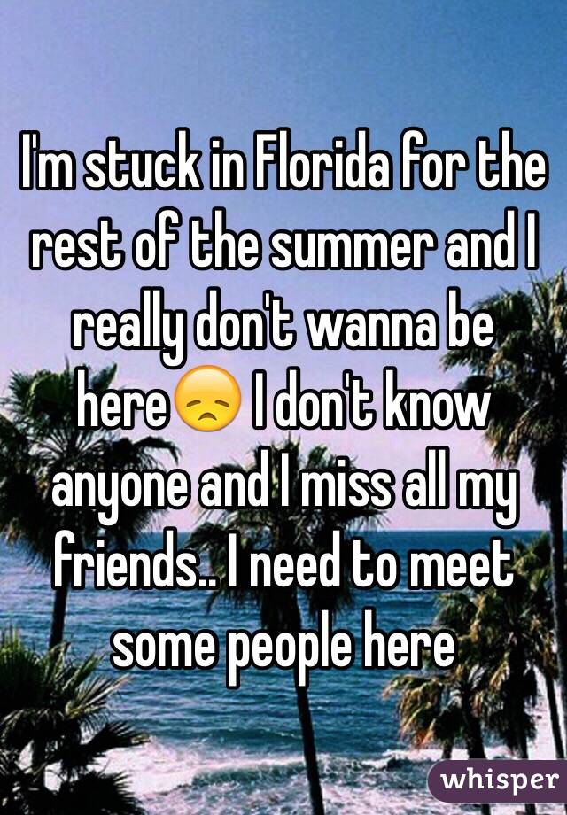 I'm stuck in Florida for the rest of the summer and I really don't wanna be here😞 I don't know anyone and I miss all my friends.. I need to meet some people here