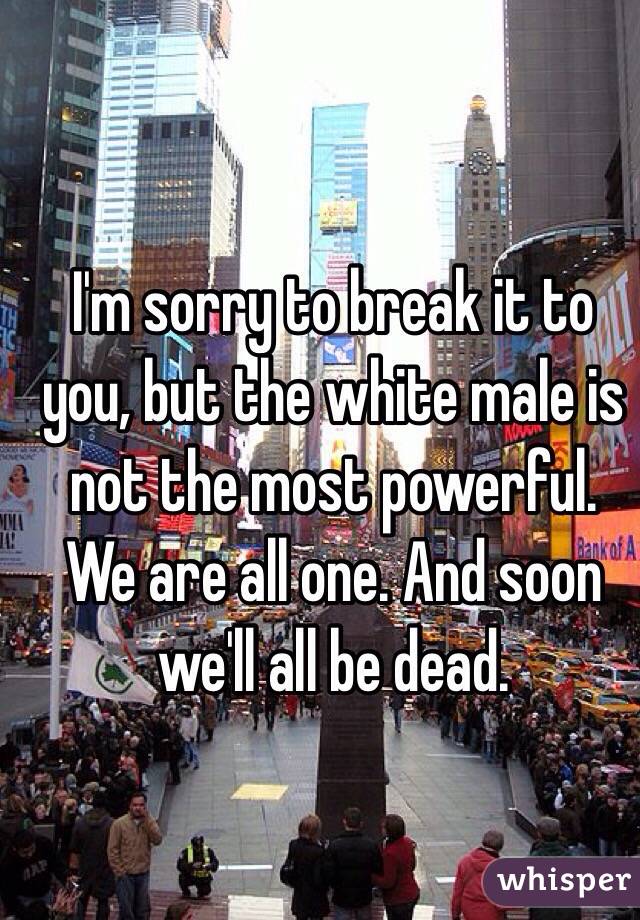 I'm sorry to break it to you, but the white male is not the most powerful. We are all one. And soon we'll all be dead.