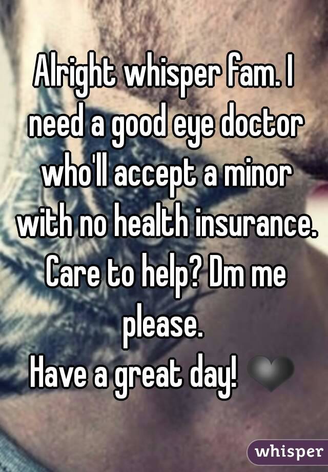 Alright whisper fam. I need a good eye doctor who'll accept a minor with no health insurance. Care to help? Dm me please. 
Have a great day! ❤