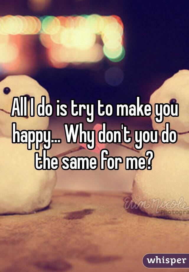 All I do is try to make you happy... Why don't you do the same for me? 