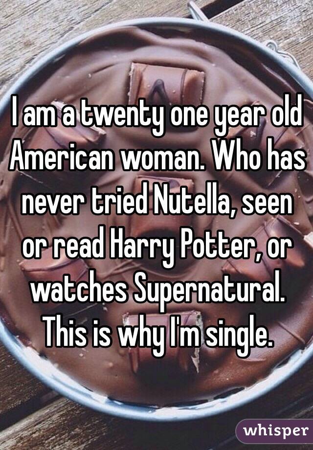 I am a twenty one year old American woman. Who has never tried Nutella, seen or read Harry Potter, or watches Supernatural. This is why I'm single. 