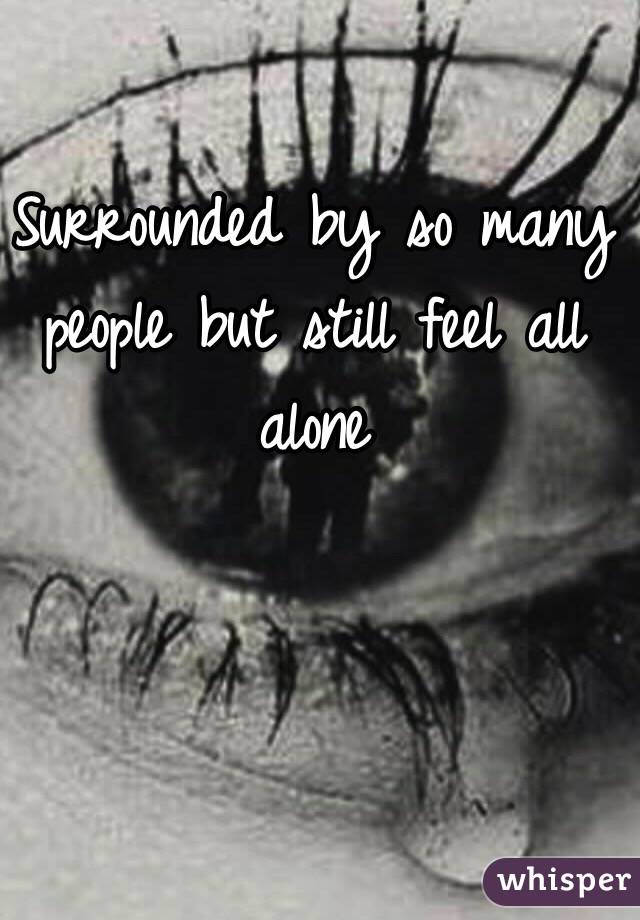 Surrounded by so many people but still feel all alone