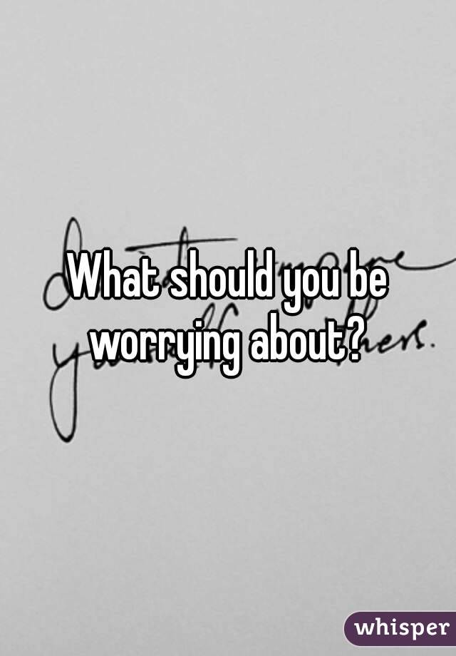 What should you be worrying about? 