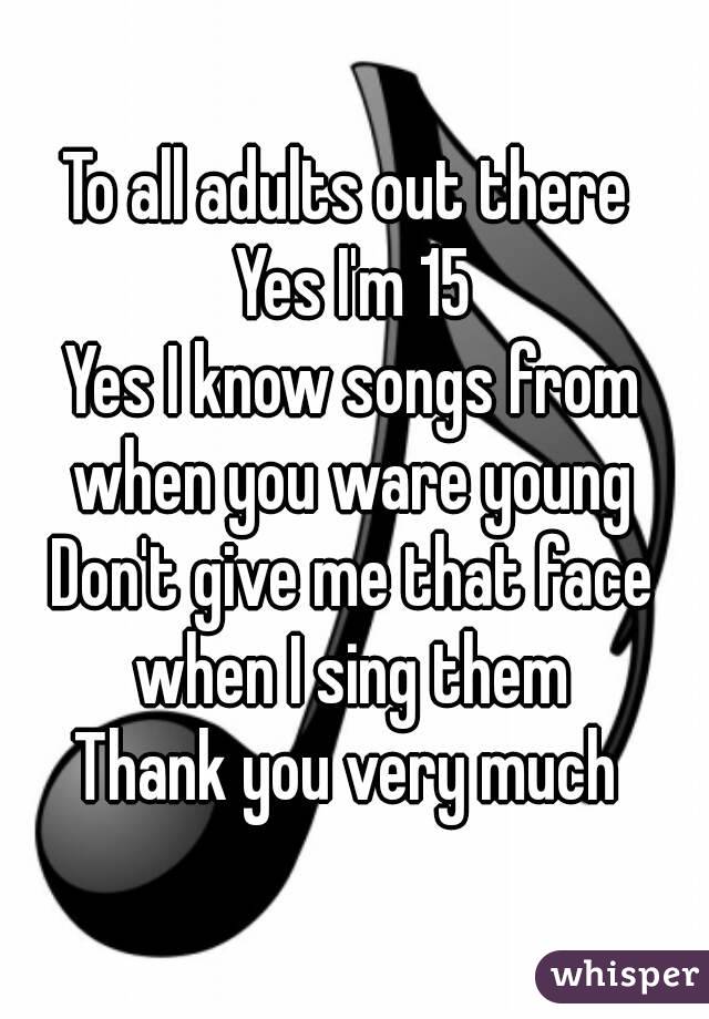 To all adults out there 
Yes I'm 15
Yes I know songs from when you ware young 
Don't give me that face when I sing them 
Thank you very much ﻿