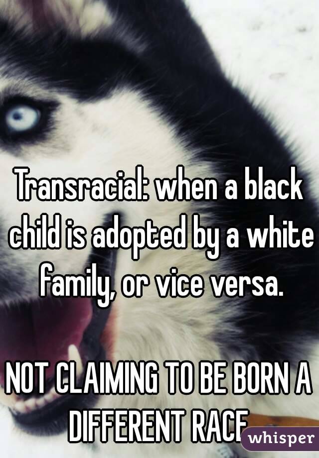 Transracial: when a black child is adopted by a white family, or vice versa.

NOT CLAIMING TO BE BORN A DIFFERENT RACE.