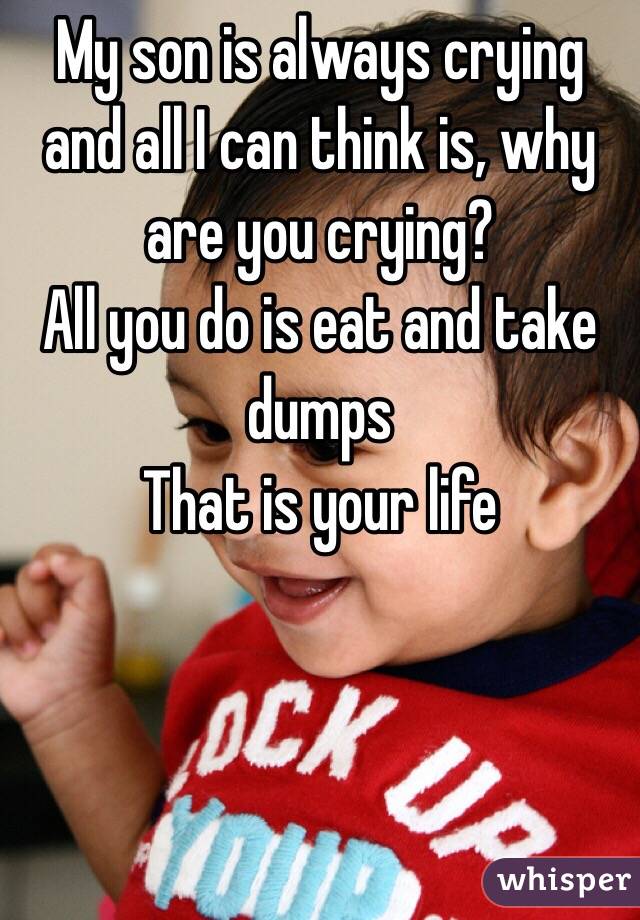 My son is always crying and all I can think is, why are you crying?
All you do is eat and take dumps 
That is your life 