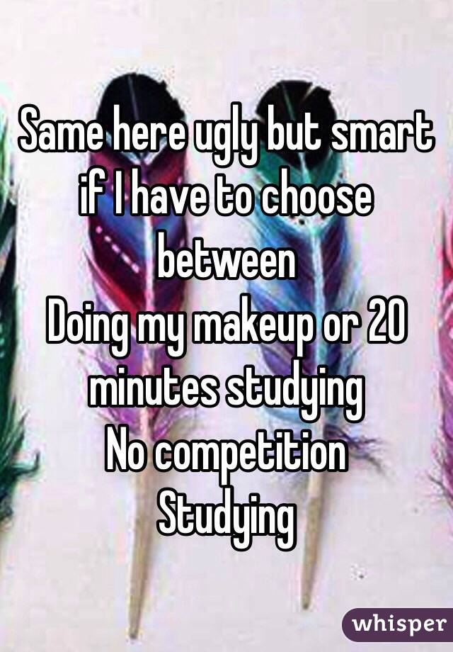 Same here ugly but smart if I have to choose between 
Doing my makeup or 20 minutes studying 
No competition 
Studying 