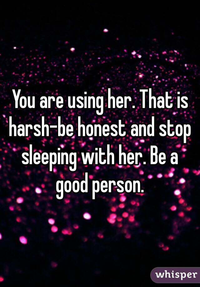 You are using her. That is harsh-be honest and stop sleeping with her. Be a good person.