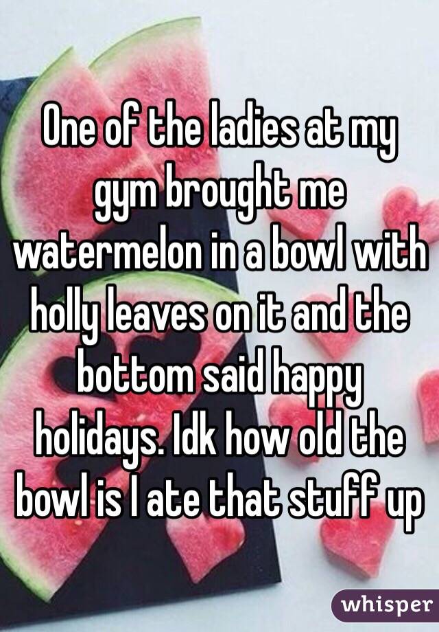 One of the ladies at my gym brought me watermelon in a bowl with holly leaves on it and the bottom said happy holidays. Idk how old the bowl is I ate that stuff up