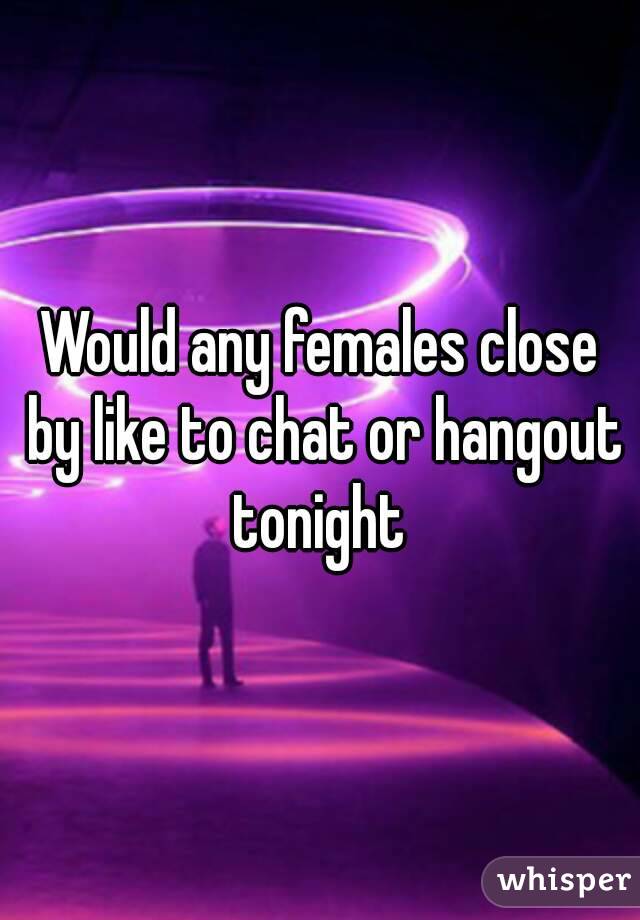 Would any females close by like to chat or hangout tonight 