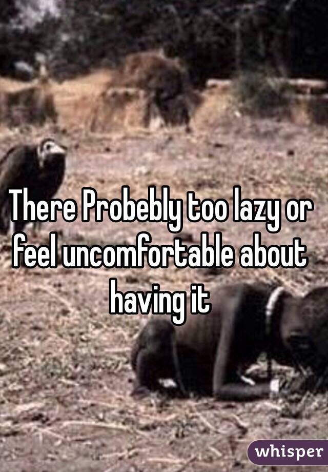 There Probebly too lazy or feel uncomfortable about having it