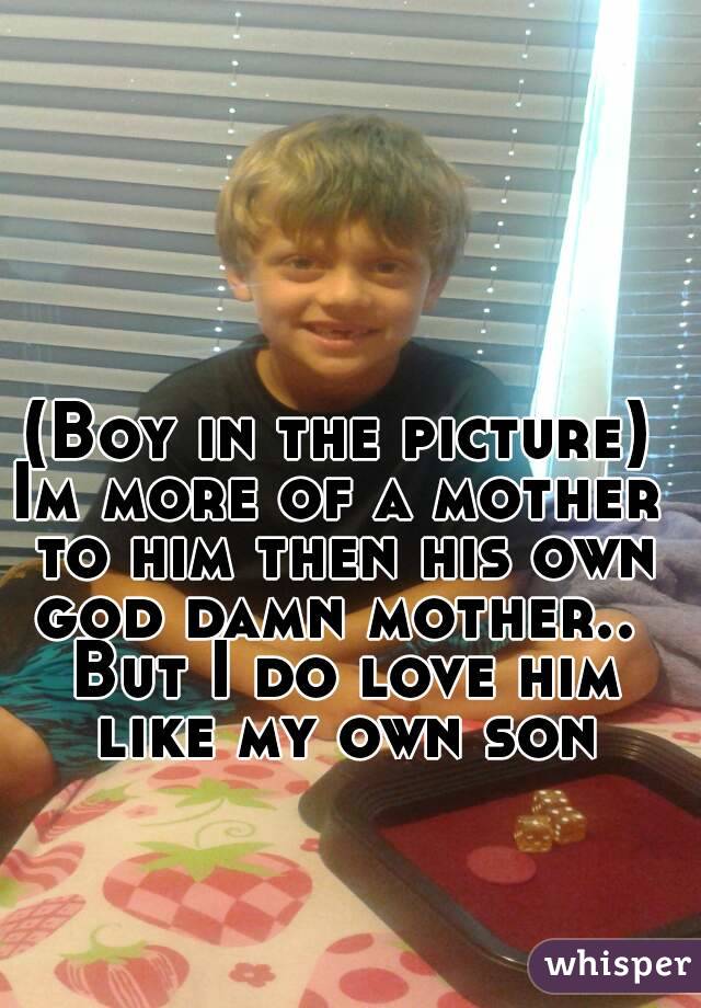 (Boy in the picture)
Im more of a mother to him then his own god damn mother..  But I do love him like my own son