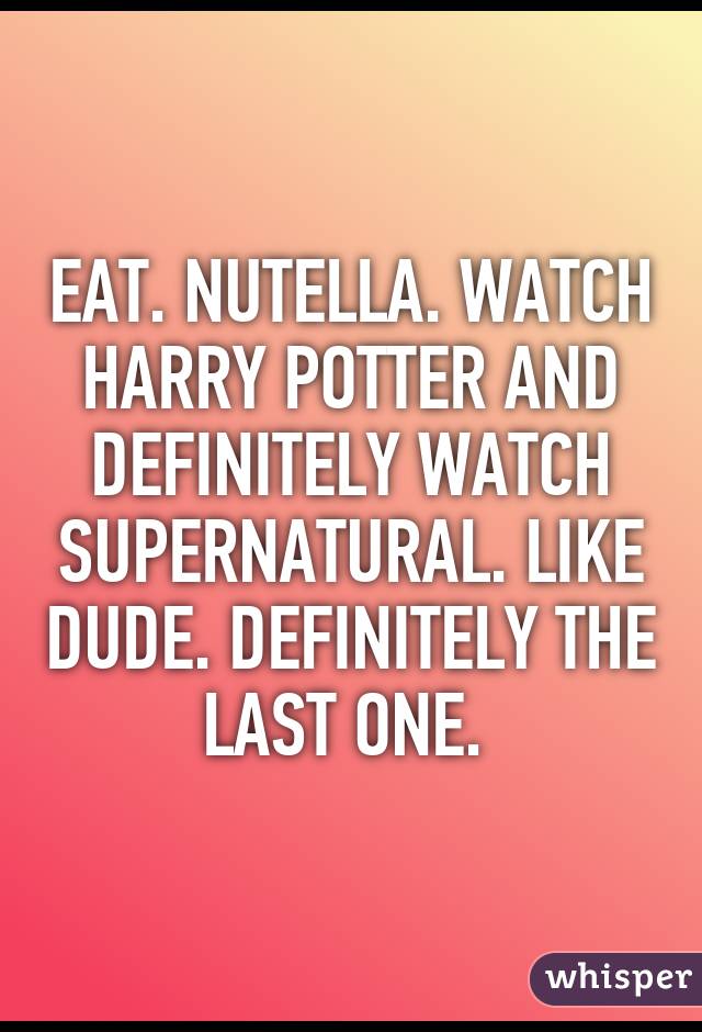 EAT. NUTELLA. WATCH HARRY POTTER AND DEFINITELY WATCH SUPERNATURAL. LIKE DUDE. DEFINITELY THE LAST ONE. 