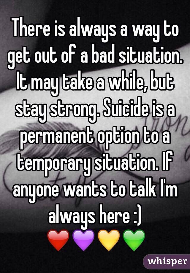 There is always a way to get out of a bad situation. It may take a while, but stay strong. Suicide is a permanent option to a temporary situation. If anyone wants to talk I'm always here :) 
❤️💜💛💚