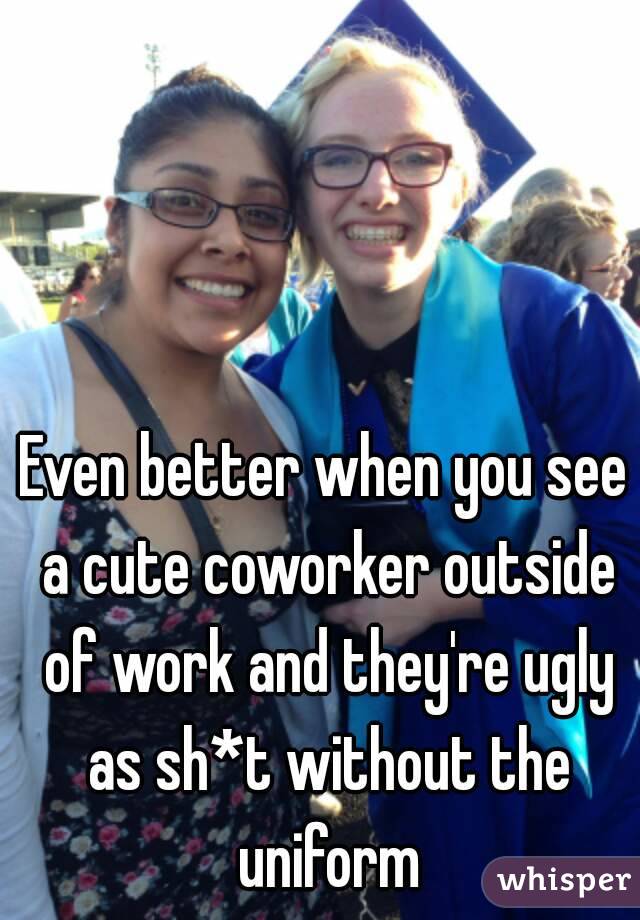 Even better when you see a cute coworker outside of work and they're ugly as sh*t without the uniform