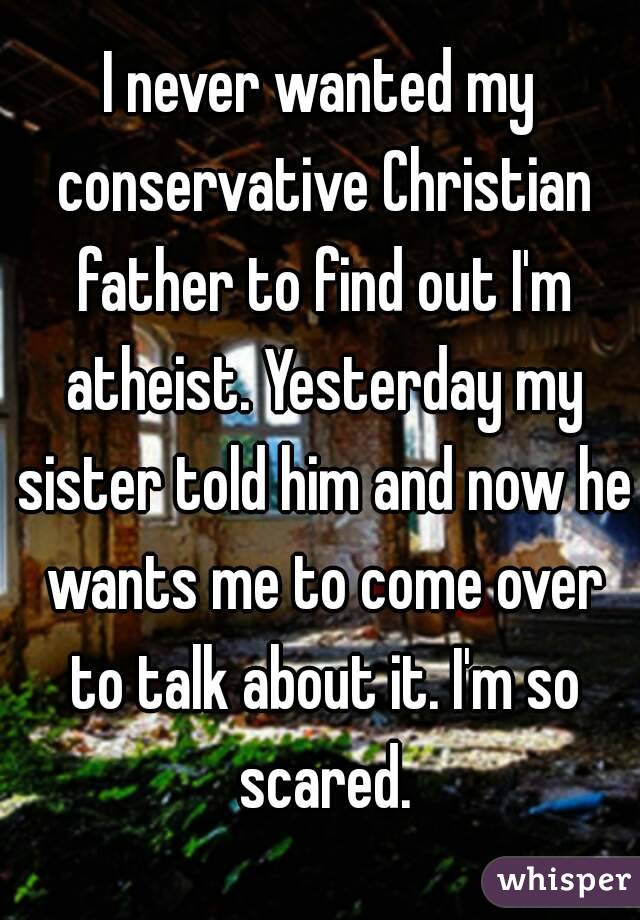 I never wanted my conservative Christian father to find out I'm atheist. Yesterday my sister told him and now he wants me to come over to talk about it. I'm so scared.