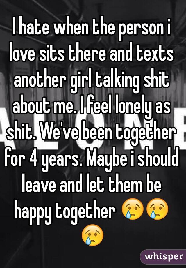 I hate when the person i love sits there and texts another girl talking shit about me. I feel lonely as shit. We've been together for 4 years. Maybe i should leave and let them be happy together 😢😢😢