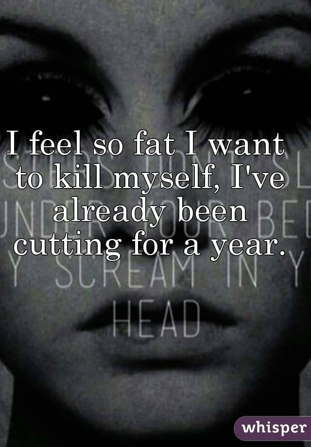 I feel so fat I want to kill myself, I've already been cutting for a year.