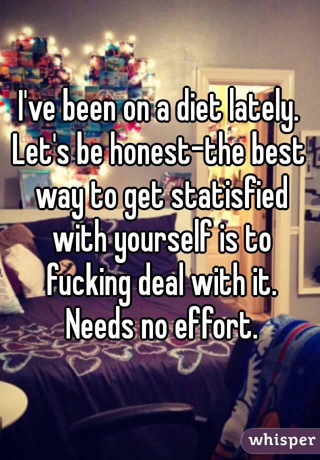 I've been on a diet lately.
Let's be honest-the best way to get statisfied with yourself is to fucking deal with it. Needs no effort.