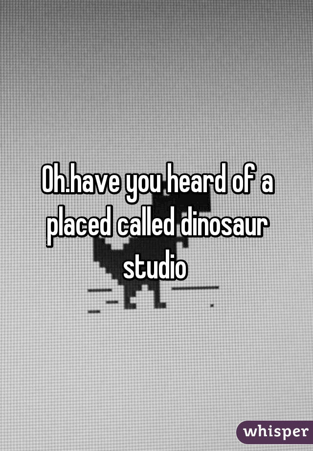 Oh.have you heard of a placed called dinosaur studio 