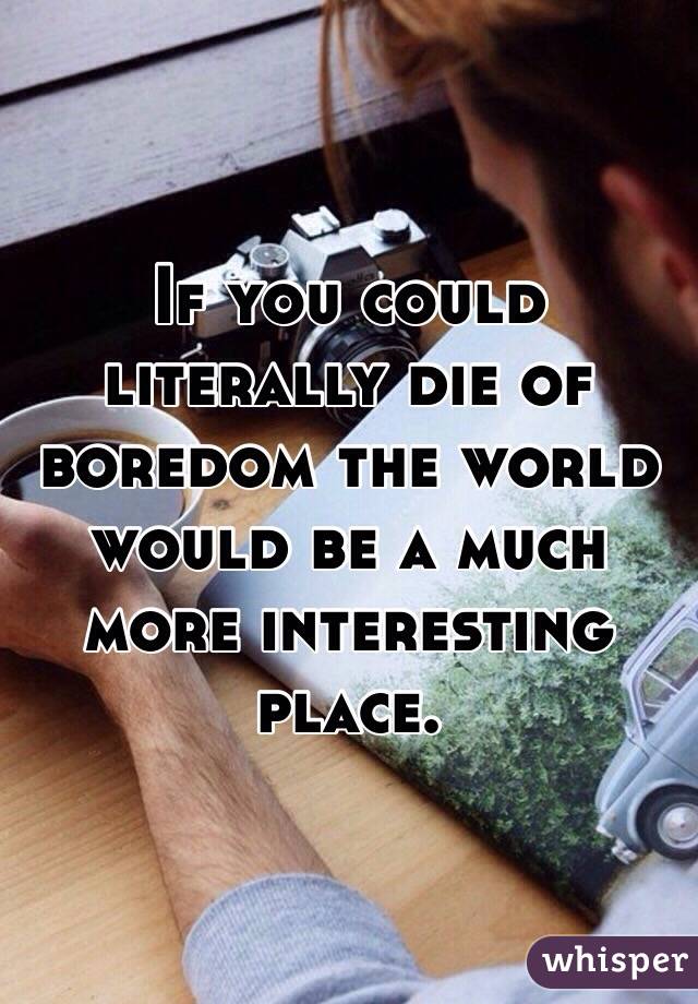 If you could literally die of boredom the world would be a much more interesting place.