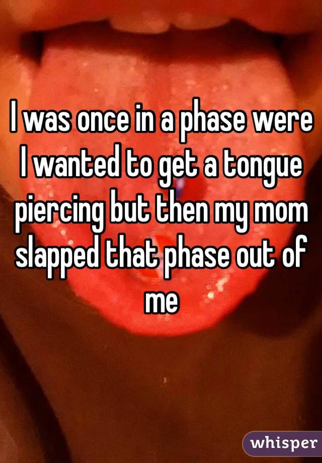 I was once in a phase were I wanted to get a tongue piercing but then my mom slapped that phase out of me 