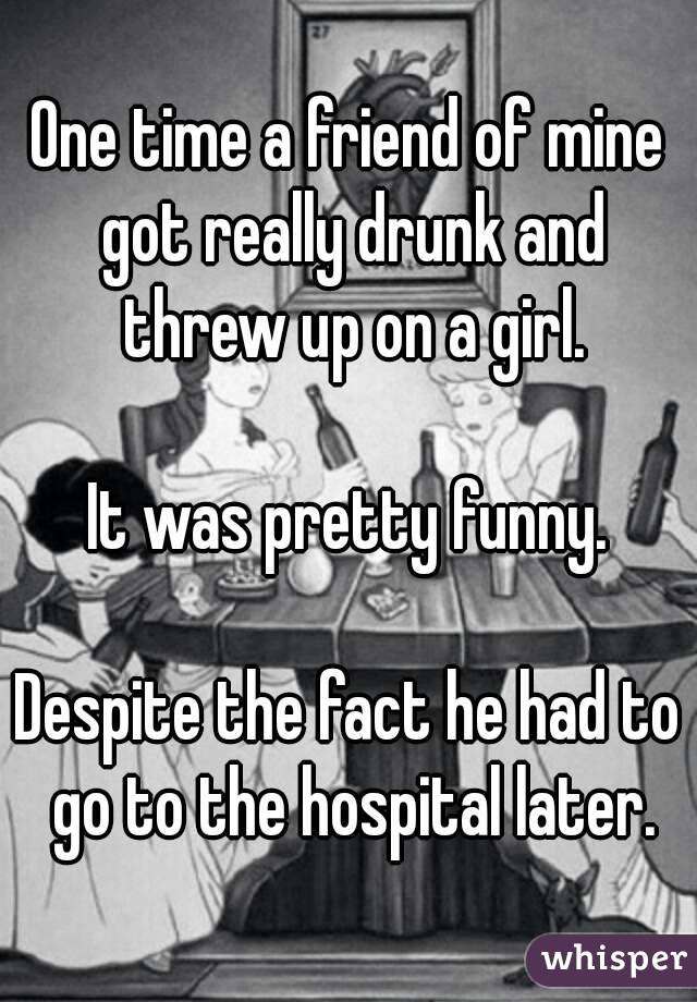 One time a friend of mine got really drunk and threw up on a girl.

It was pretty funny.

Despite the fact he had to go to the hospital later.