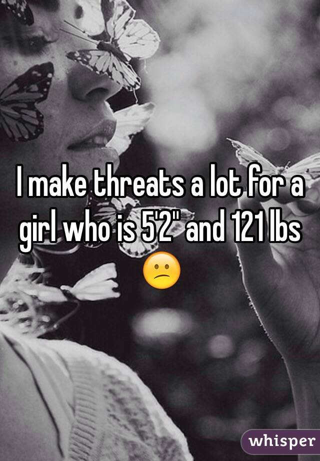 I make threats a lot for a girl who is 5'2" and 121 lbs
😕