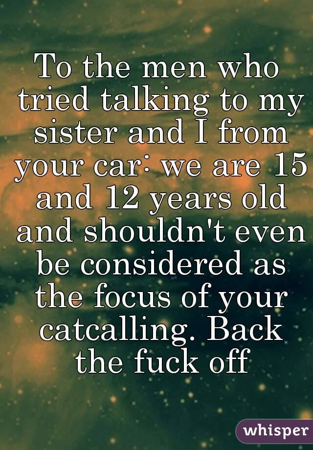 To the men who tried talking to my sister and I from your car: we are 15 and 12 years old and shouldn't even be considered as the focus of your catcalling. Back the fuck off