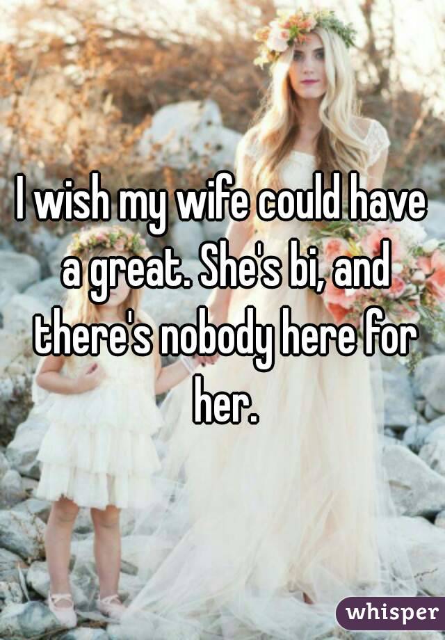 I wish my wife could have a great. She's bi, and there's nobody here for her.