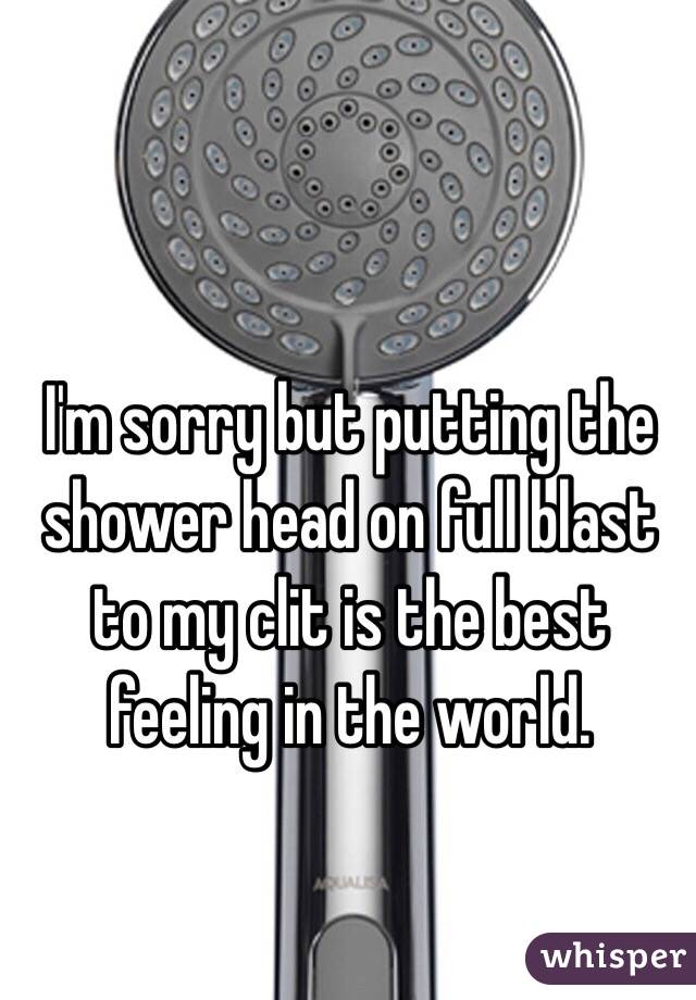 I'm sorry but putting the shower head on full blast to my clit is the best feeling in the world. 